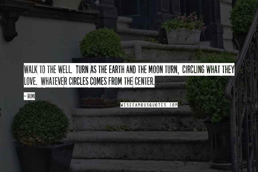 Rumi Quotes: Walk to the well.  Turn as the earth and the moon turn,  circling what they love.  Whatever circles comes from the center.