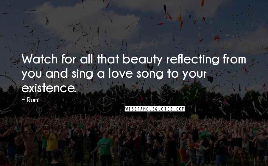 Rumi Quotes: Watch for all that beauty reflecting from you and sing a love song to your existence.