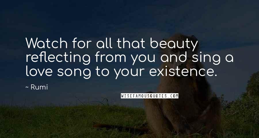Rumi Quotes: Watch for all that beauty reflecting from you and sing a love song to your existence.