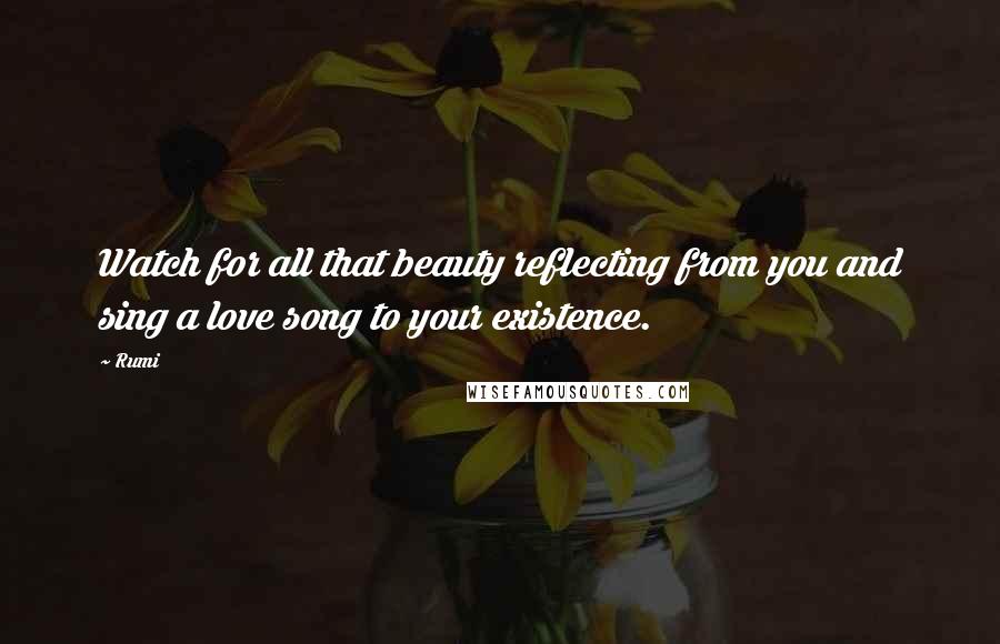 Rumi Quotes: Watch for all that beauty reflecting from you and sing a love song to your existence.