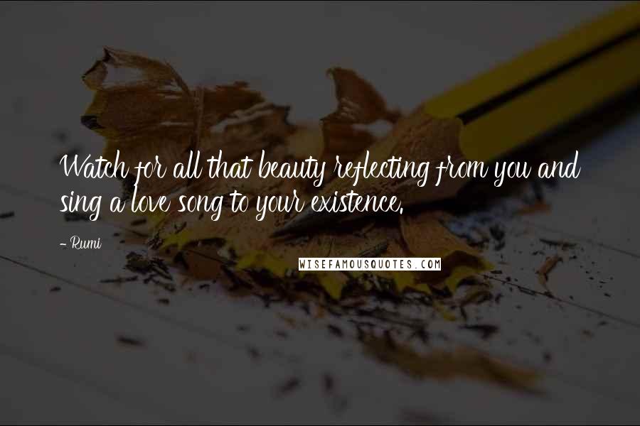 Rumi Quotes: Watch for all that beauty reflecting from you and sing a love song to your existence.
