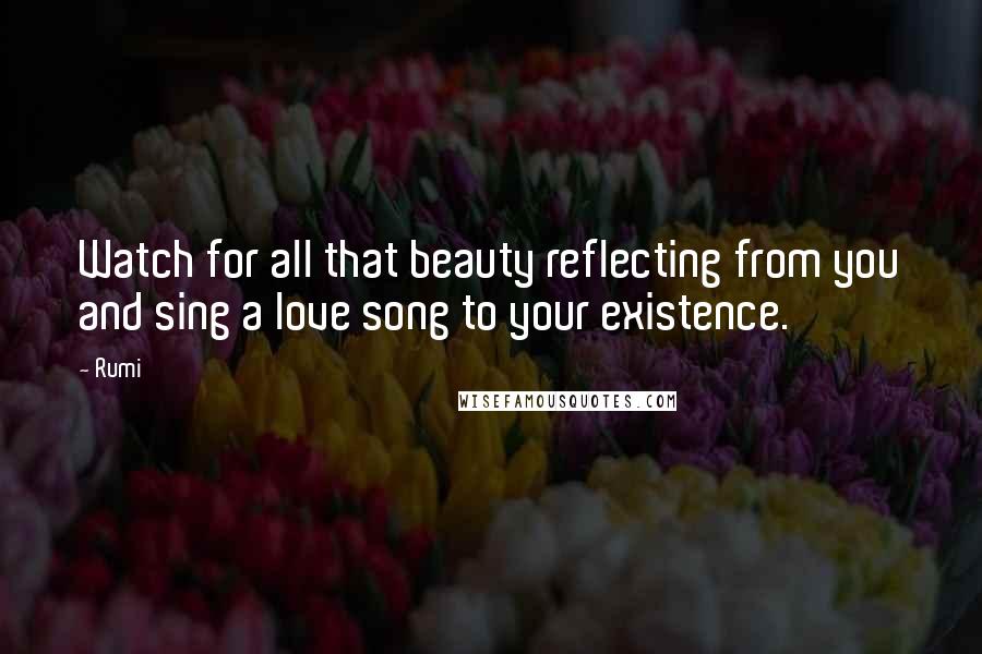 Rumi Quotes: Watch for all that beauty reflecting from you and sing a love song to your existence.