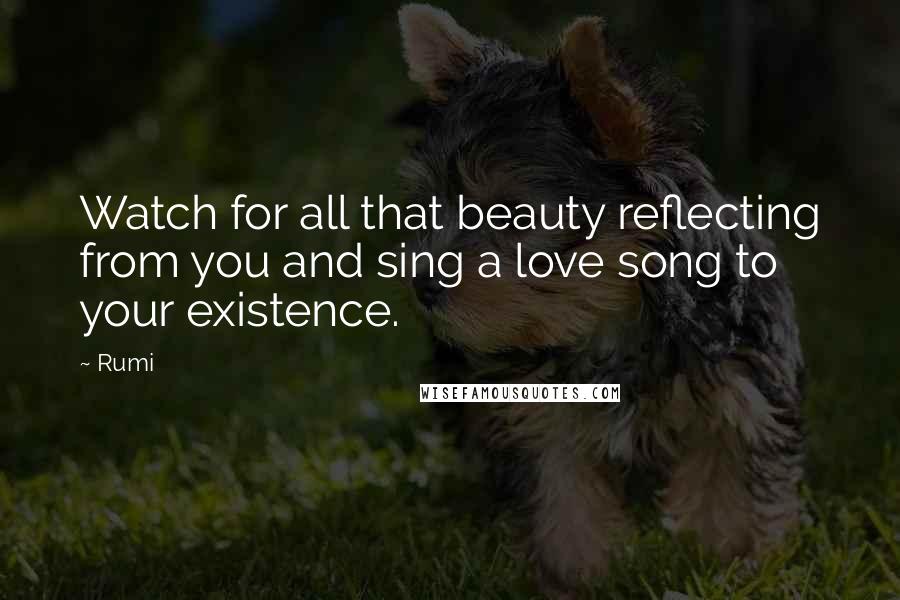 Rumi Quotes: Watch for all that beauty reflecting from you and sing a love song to your existence.