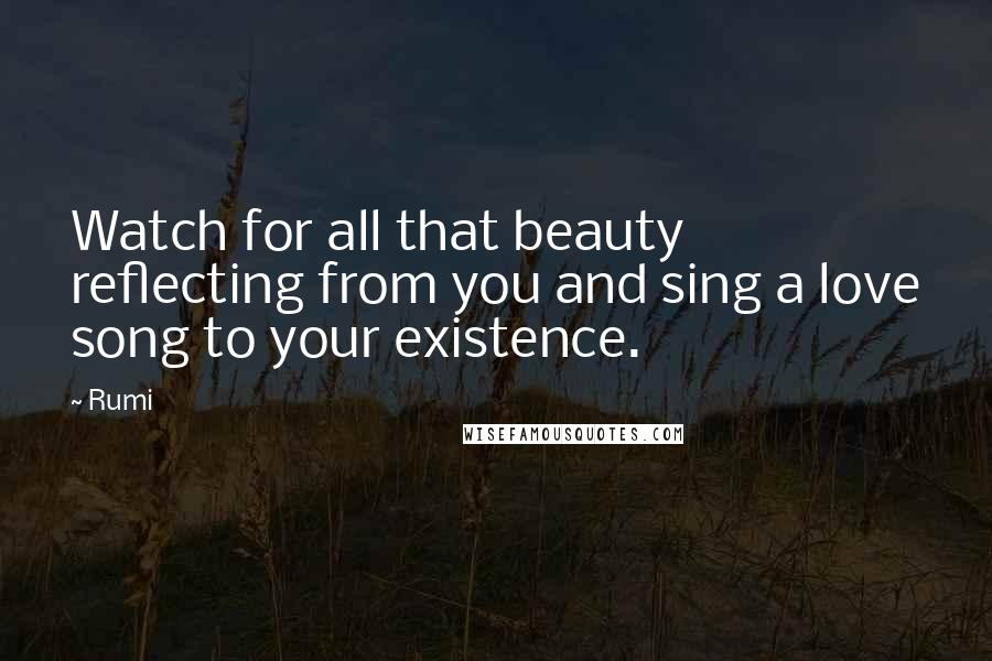 Rumi Quotes: Watch for all that beauty reflecting from you and sing a love song to your existence.