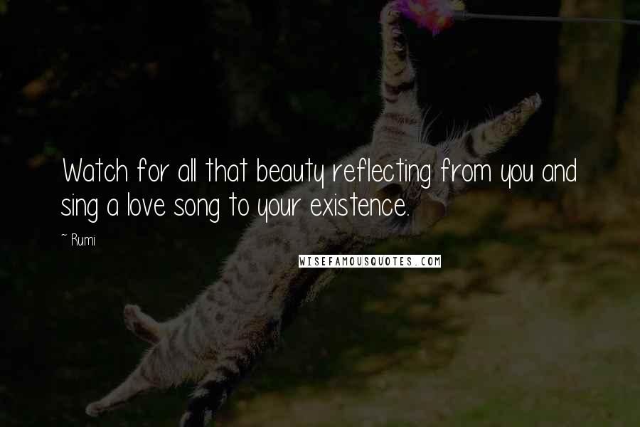 Rumi Quotes: Watch for all that beauty reflecting from you and sing a love song to your existence.