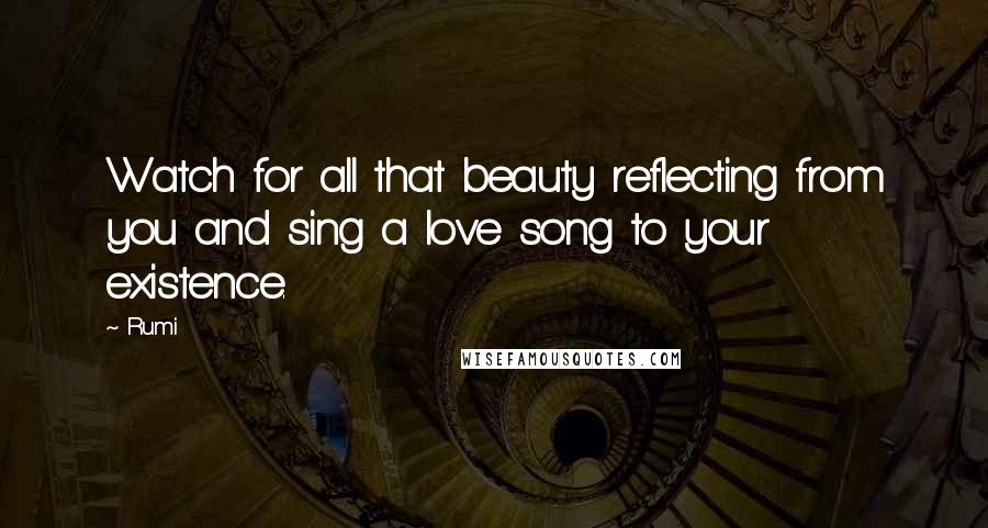Rumi Quotes: Watch for all that beauty reflecting from you and sing a love song to your existence.