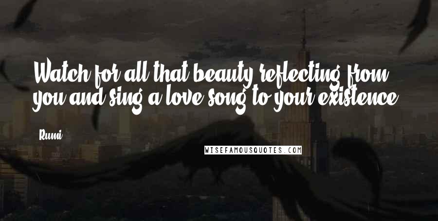 Rumi Quotes: Watch for all that beauty reflecting from you and sing a love song to your existence.
