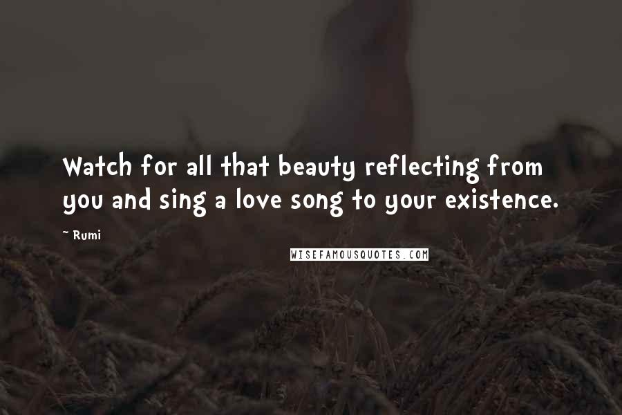 Rumi Quotes: Watch for all that beauty reflecting from you and sing a love song to your existence.