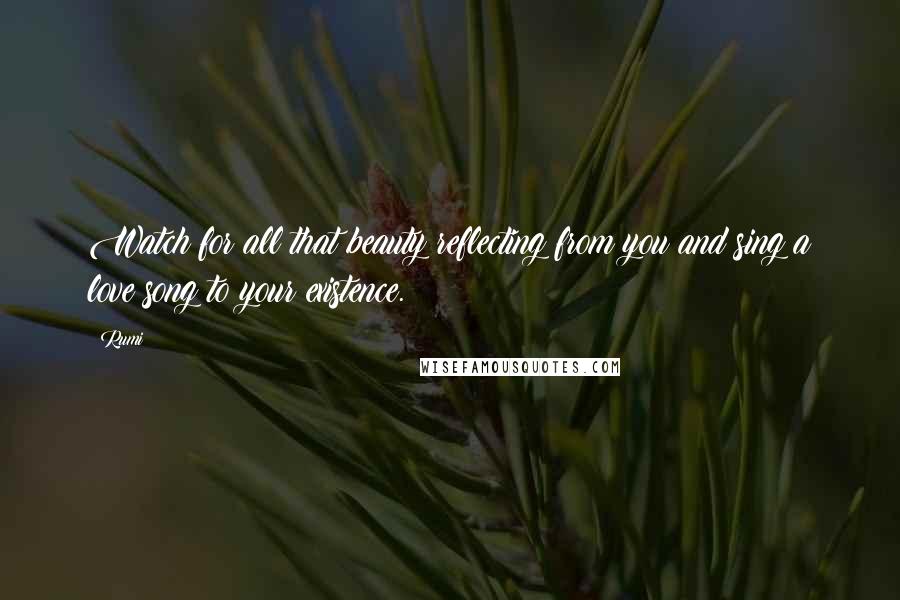 Rumi Quotes: Watch for all that beauty reflecting from you and sing a love song to your existence.