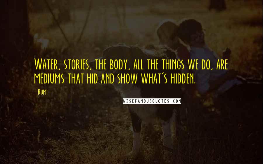 Rumi Quotes: Water, stories, the body, all the things we do, are mediums that hid and show what's hidden.