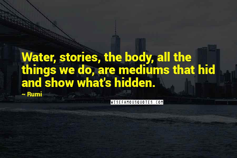 Rumi Quotes: Water, stories, the body, all the things we do, are mediums that hid and show what's hidden.