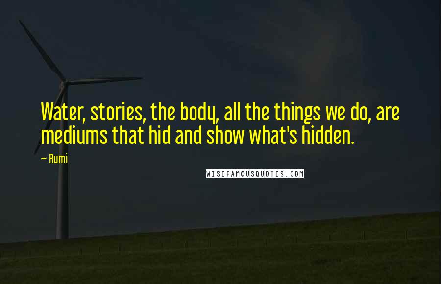 Rumi Quotes: Water, stories, the body, all the things we do, are mediums that hid and show what's hidden.