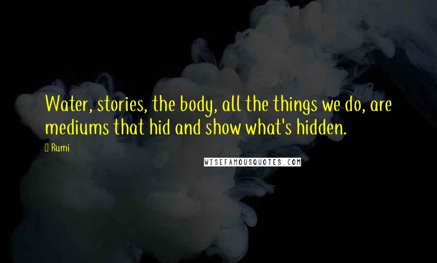Rumi Quotes: Water, stories, the body, all the things we do, are mediums that hid and show what's hidden.