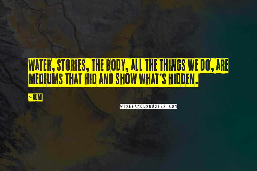 Rumi Quotes: Water, stories, the body, all the things we do, are mediums that hid and show what's hidden.