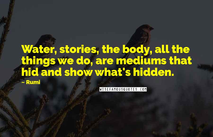 Rumi Quotes: Water, stories, the body, all the things we do, are mediums that hid and show what's hidden.