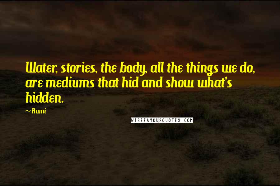 Rumi Quotes: Water, stories, the body, all the things we do, are mediums that hid and show what's hidden.