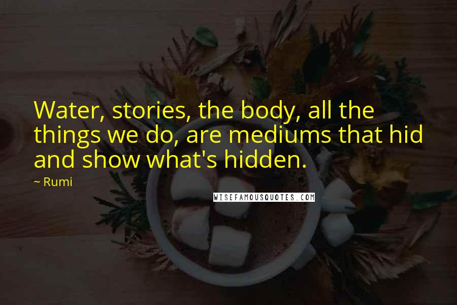 Rumi Quotes: Water, stories, the body, all the things we do, are mediums that hid and show what's hidden.