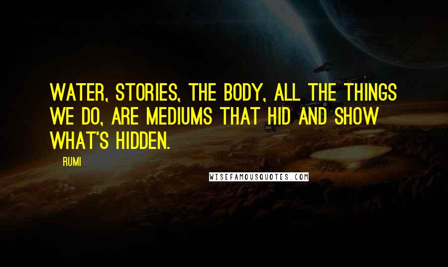 Rumi Quotes: Water, stories, the body, all the things we do, are mediums that hid and show what's hidden.