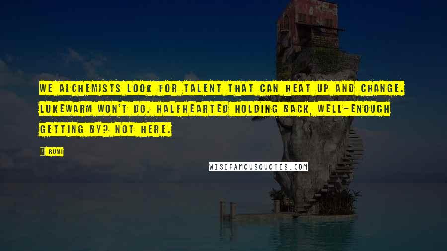 Rumi Quotes: We alchemists look for talent that can heat up and change. Lukewarm won't do. Halfhearted holding back, well-enough getting by? Not here.