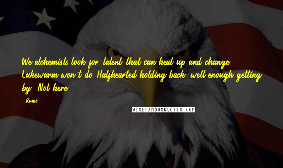 Rumi Quotes: We alchemists look for talent that can heat up and change. Lukewarm won't do. Halfhearted holding back, well-enough getting by? Not here.