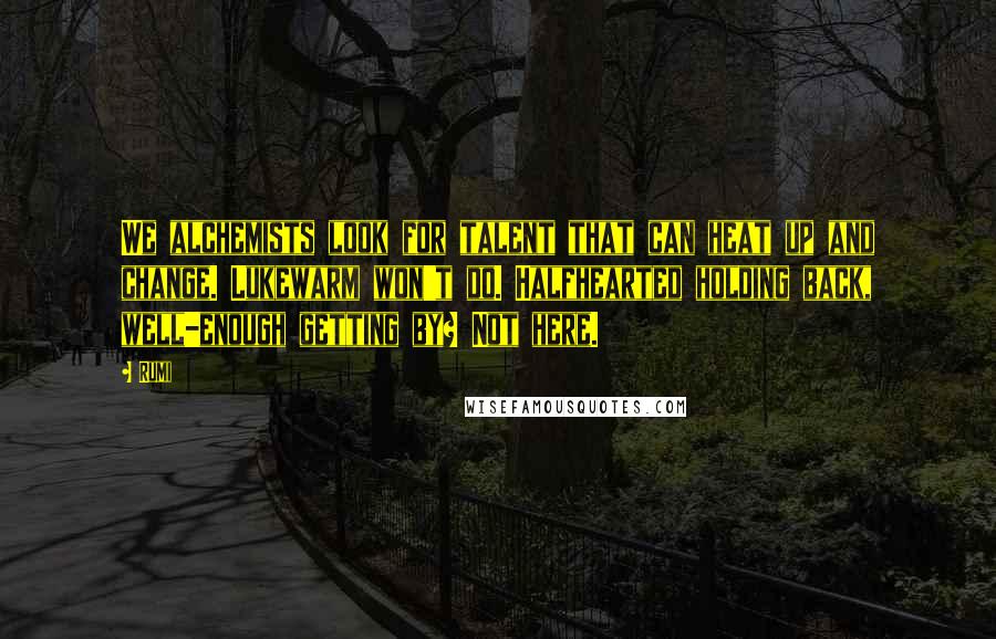 Rumi Quotes: We alchemists look for talent that can heat up and change. Lukewarm won't do. Halfhearted holding back, well-enough getting by? Not here.
