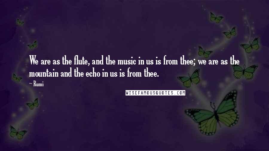 Rumi Quotes: We are as the flute, and the music in us is from thee; we are as the mountain and the echo in us is from thee.