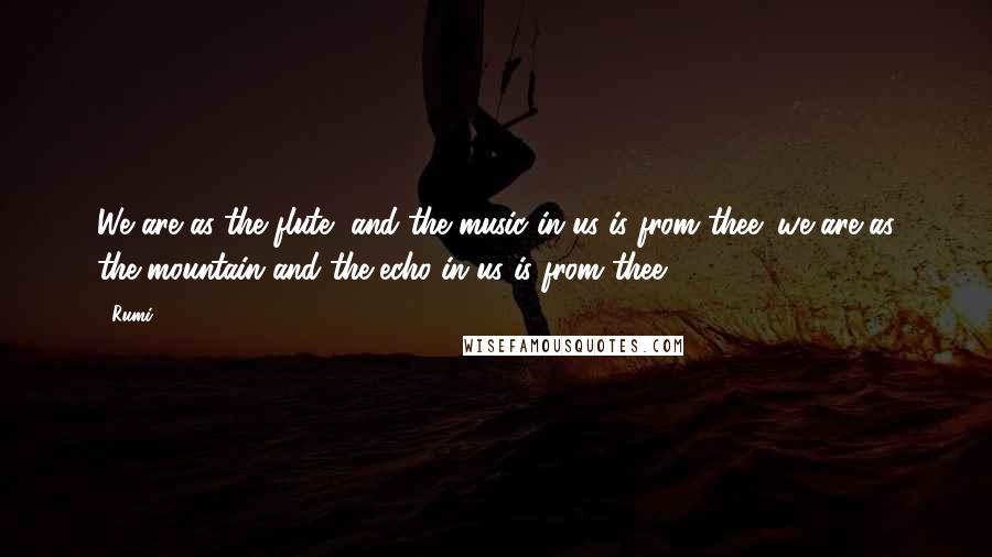Rumi Quotes: We are as the flute, and the music in us is from thee; we are as the mountain and the echo in us is from thee.