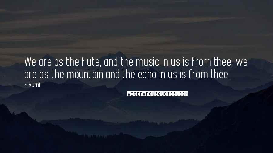 Rumi Quotes: We are as the flute, and the music in us is from thee; we are as the mountain and the echo in us is from thee.