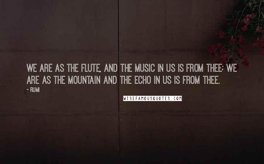 Rumi Quotes: We are as the flute, and the music in us is from thee; we are as the mountain and the echo in us is from thee.