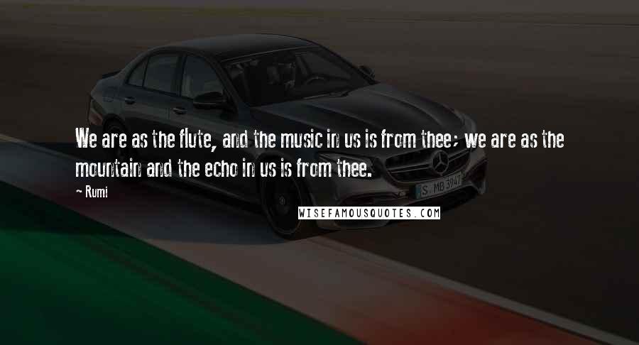 Rumi Quotes: We are as the flute, and the music in us is from thee; we are as the mountain and the echo in us is from thee.