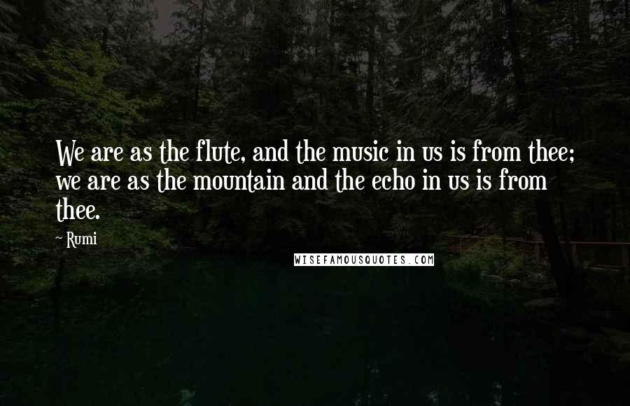 Rumi Quotes: We are as the flute, and the music in us is from thee; we are as the mountain and the echo in us is from thee.