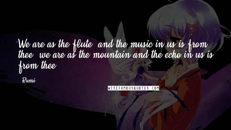 Rumi Quotes: We are as the flute, and the music in us is from thee; we are as the mountain and the echo in us is from thee.