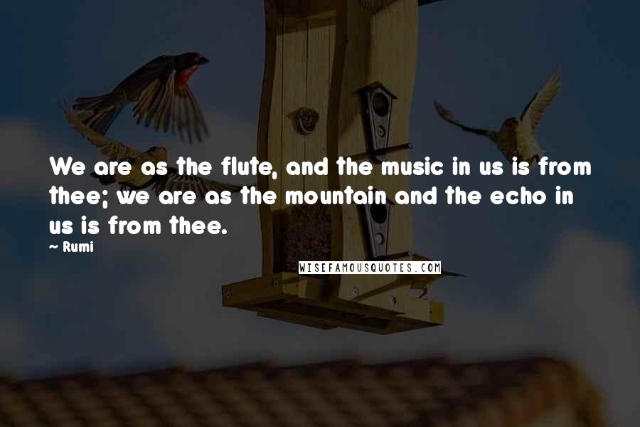 Rumi Quotes: We are as the flute, and the music in us is from thee; we are as the mountain and the echo in us is from thee.