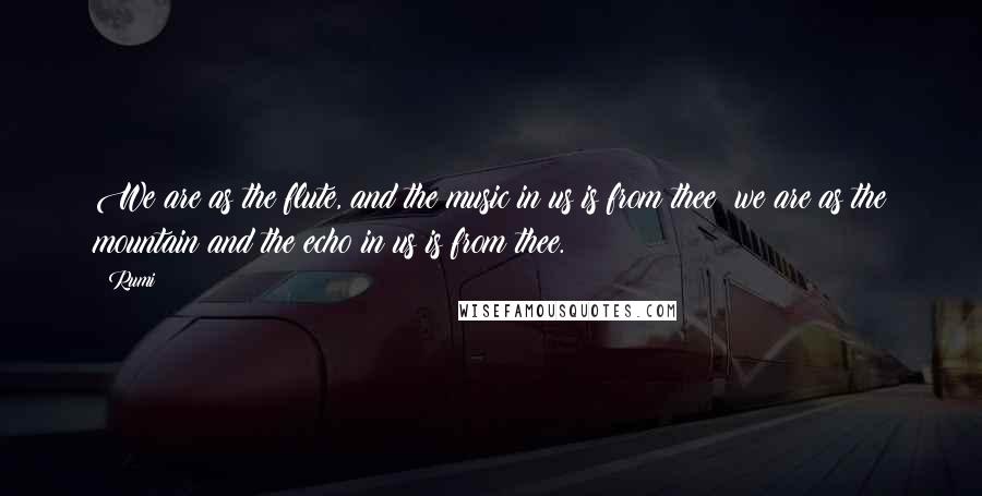 Rumi Quotes: We are as the flute, and the music in us is from thee; we are as the mountain and the echo in us is from thee.