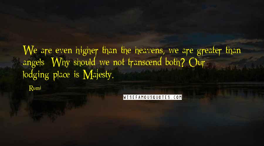 Rumi Quotes: We are even higher than the heavens, we are greater than angels; Why should we not transcend both? Our lodging-place is Majesty.