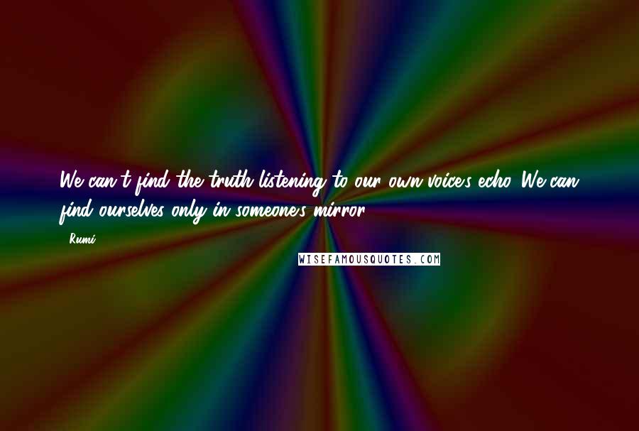 Rumi Quotes: We can't find the truth listening to our own voice's echo. We can find ourselves only in someone's mirror