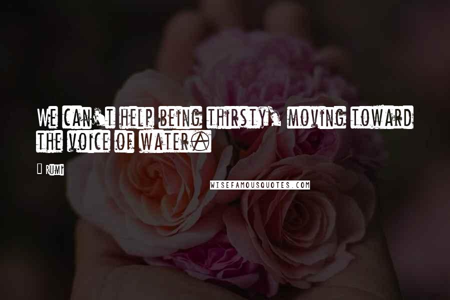 Rumi Quotes: We can't help being thirsty, moving toward the voice of water.