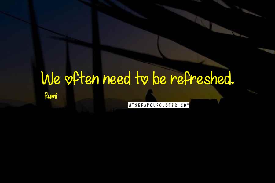 Rumi Quotes: We often need to be refreshed.