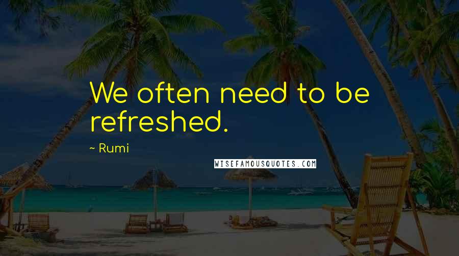 Rumi Quotes: We often need to be refreshed.