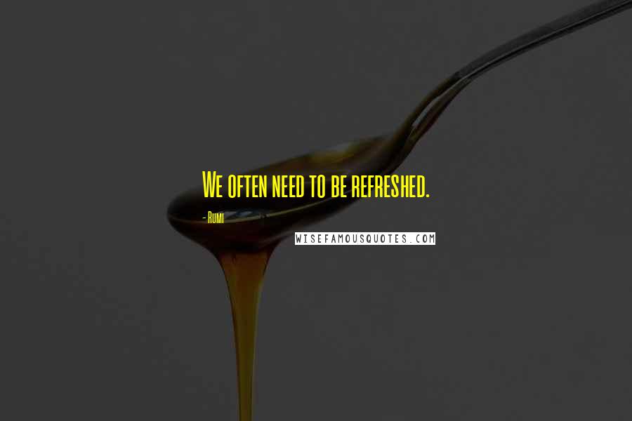 Rumi Quotes: We often need to be refreshed.