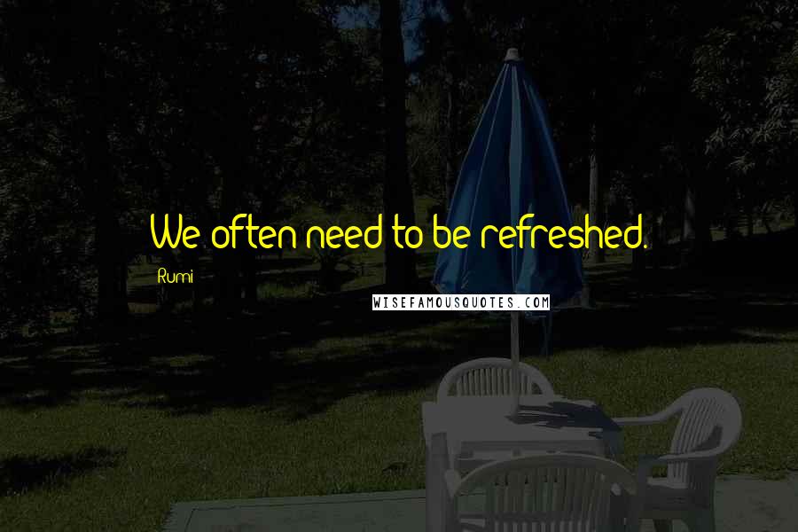 Rumi Quotes: We often need to be refreshed.