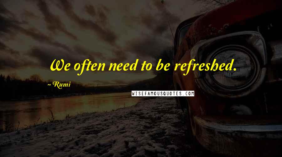Rumi Quotes: We often need to be refreshed.