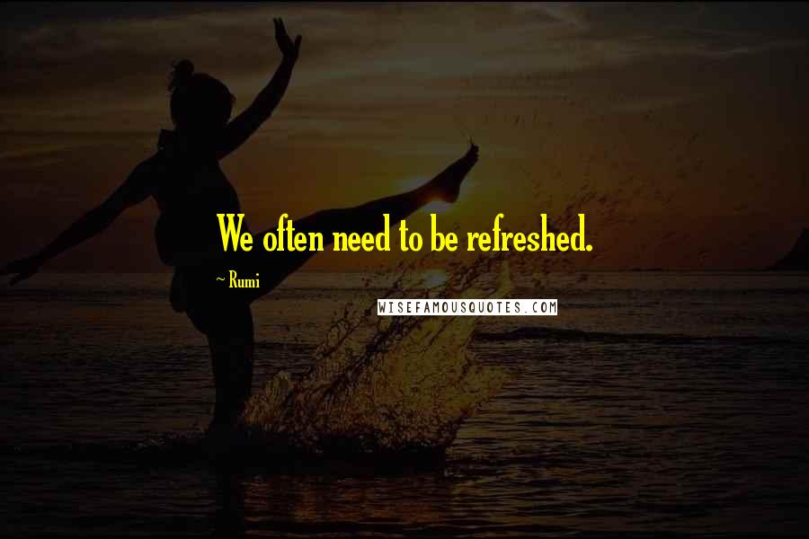 Rumi Quotes: We often need to be refreshed.