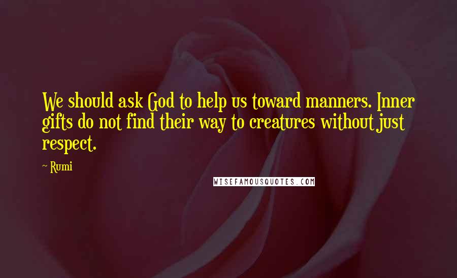 Rumi Quotes: We should ask God to help us toward manners. Inner gifts do not find their way to creatures without just respect.