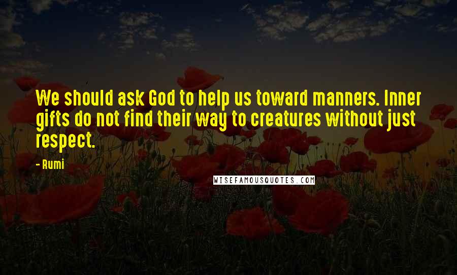 Rumi Quotes: We should ask God to help us toward manners. Inner gifts do not find their way to creatures without just respect.