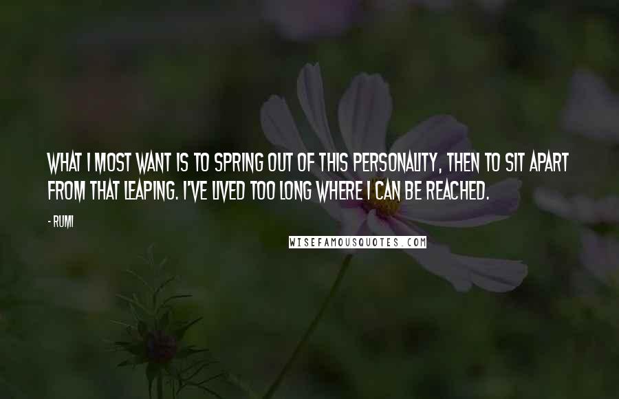 Rumi Quotes: What I most want is to spring out of this personality, then to sit apart from that leaping. I've lived too long where I can be reached.