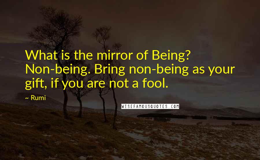 Rumi Quotes: What is the mirror of Being? Non-being. Bring non-being as your gift, if you are not a fool.
