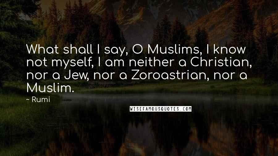 Rumi Quotes: What shall I say, O Muslims, I know not myself, I am neither a Christian, nor a Jew, nor a Zoroastrian, nor a Muslim.