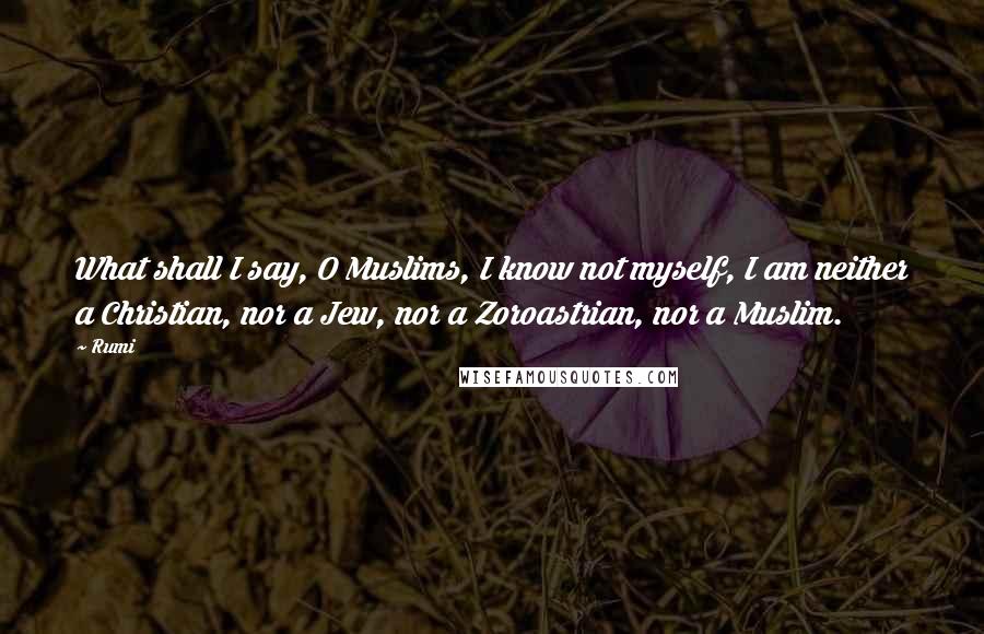 Rumi Quotes: What shall I say, O Muslims, I know not myself, I am neither a Christian, nor a Jew, nor a Zoroastrian, nor a Muslim.