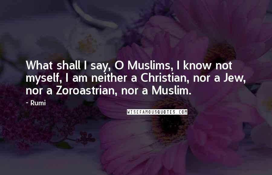Rumi Quotes: What shall I say, O Muslims, I know not myself, I am neither a Christian, nor a Jew, nor a Zoroastrian, nor a Muslim.